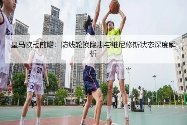 皇马欧冠前瞻：防线轮换隐患与维尼修斯状态深度解析